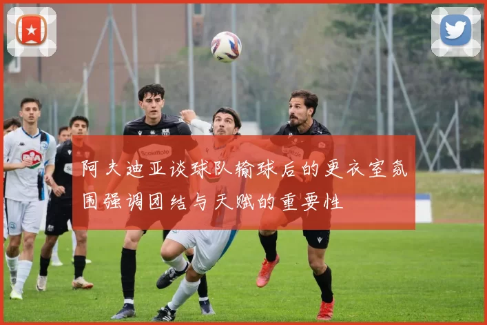 阿夫迪亚谈球队输球后的更衣室氛围强调团结与天赋的重要性