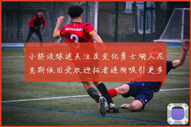 小桥谈球迷关注度变化勇士湖人尼克斯依旧受欢迎拓者逐渐吸引更多观众