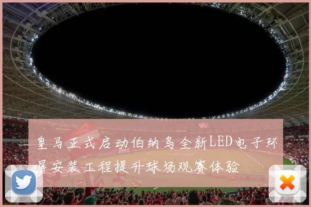 皇马正式启动伯纳乌全新LED电子环屏安装工程提升球场观赛体验
