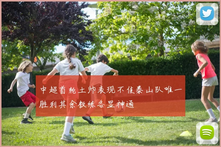 中超首轮土帅表现不佳泰山队唯一胜利其余教练各显神通