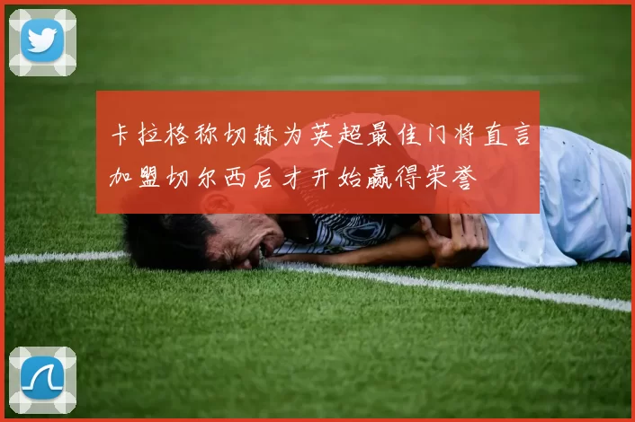 卡拉格称切赫为英超最佳门将直言加盟切尔西后才开始赢得荣誉