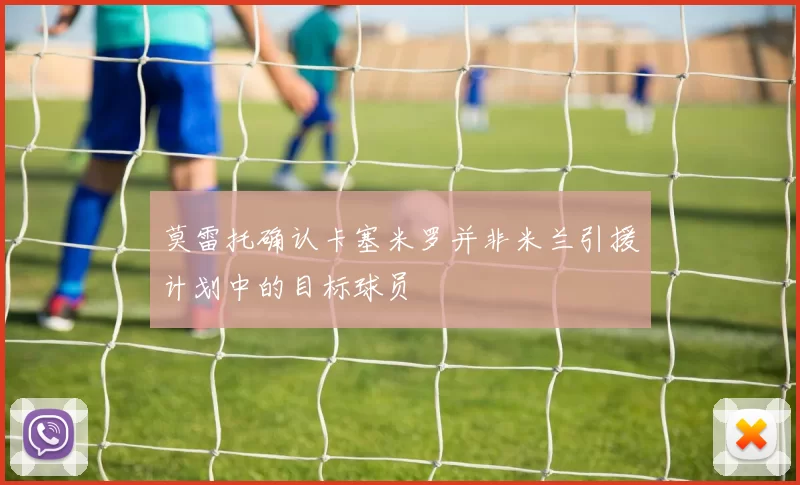 莫雷托确认卡塞米罗并非米兰引援计划中的目标球员