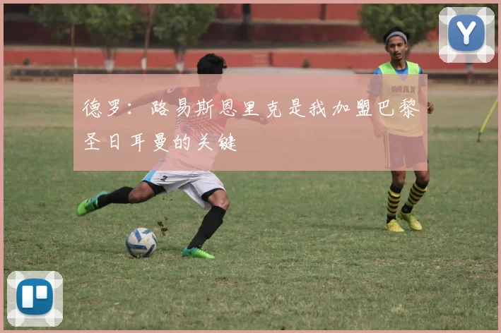 德罗：路易斯恩里克是我加盟巴黎圣日耳曼的关键