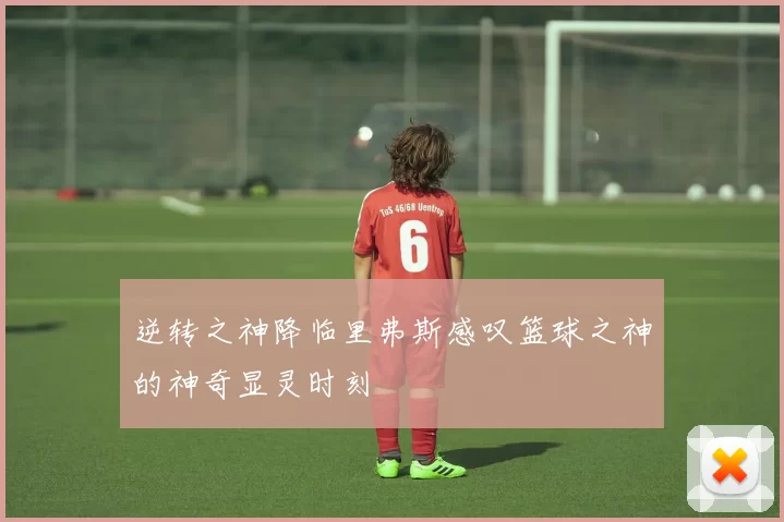 逆转之神降临里弗斯感叹篮球之神的神奇显灵时刻