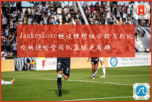 JackeyLove畅谈理想组合称与科比伦纳德哈登同队篮球更有趣