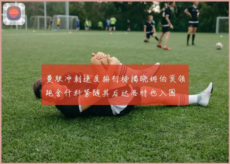 曼联冲刺速度排行榜揭晓姆伯莫领跑舍什科紧随其后达洛特也入围