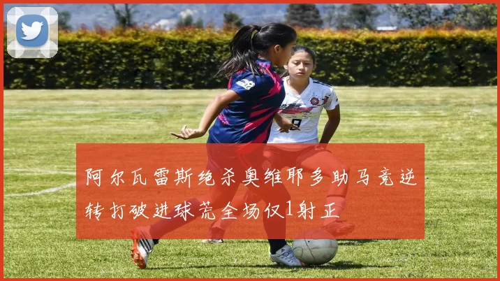 阿尔瓦雷斯绝杀奥维耶多助马竞逆转打破进球荒全场仅1射正