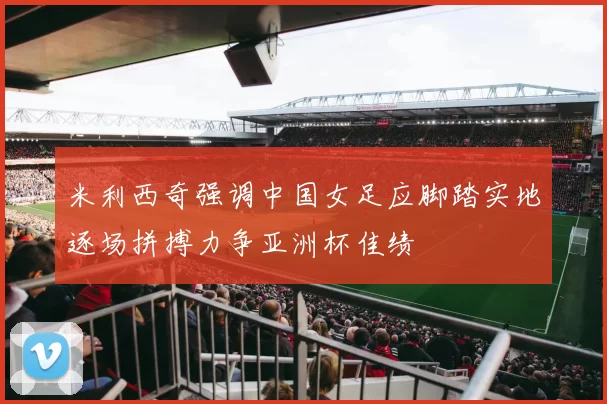 米利西奇强调中国女足应脚踏实地逐场拼搏力争亚洲杯佳绩