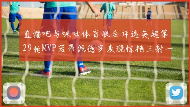 直播吧与咪咕体育联合评选英超第29轮MVP若昂佩德罗表现惊艳三射一传助球队获胜