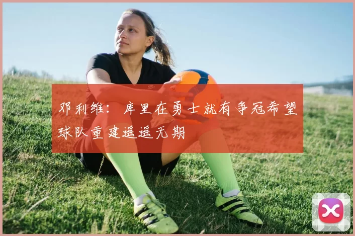 邓利维：库里在勇士就有争冠希望球队重建遥遥无期