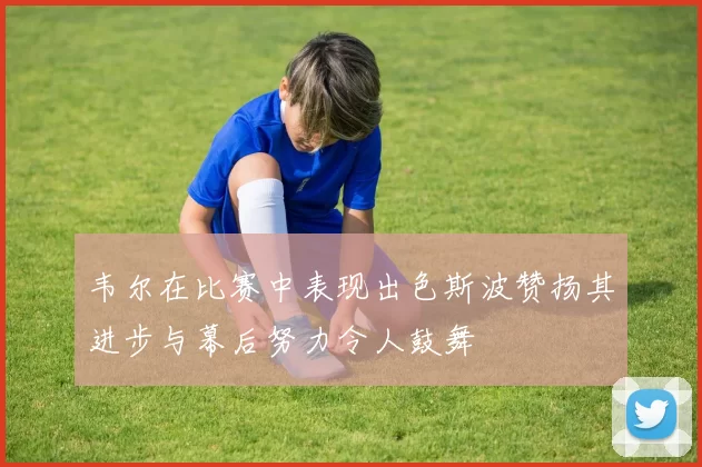 韦尔在比赛中表现出色斯波赞扬其进步与幕后努力令人鼓舞