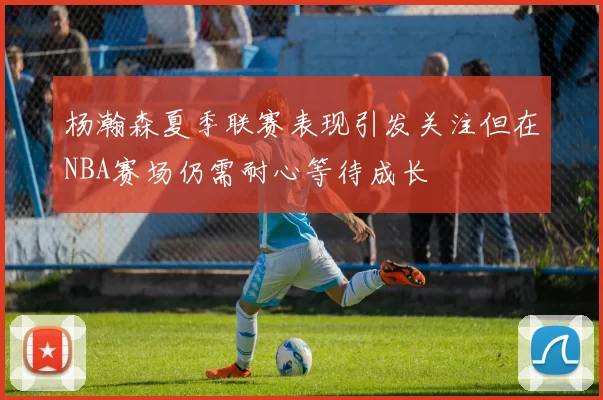 杨瀚森夏季联赛表现引发关注但在NBA赛场仍需耐心等待成长