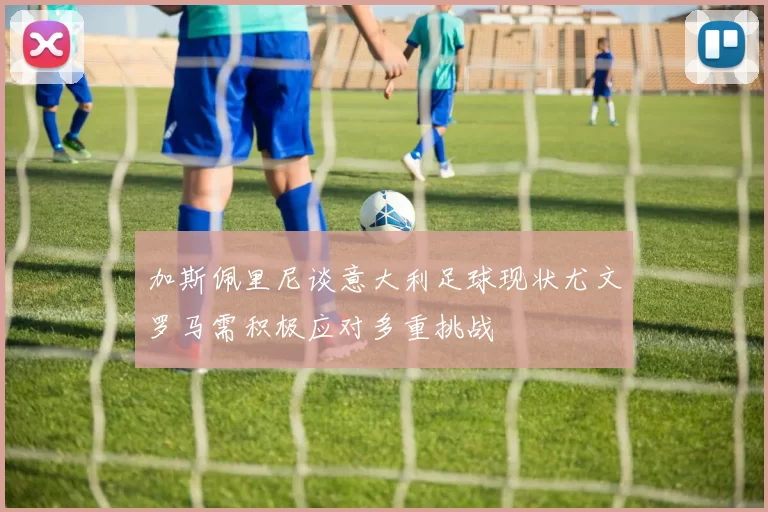 加斯佩里尼谈意大利足球现状尤文罗马需积极应对多重挑战