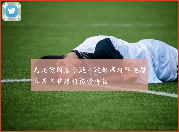 恩比德因右小腿不适缺席对阵老鹰本周末将进行伤情评估