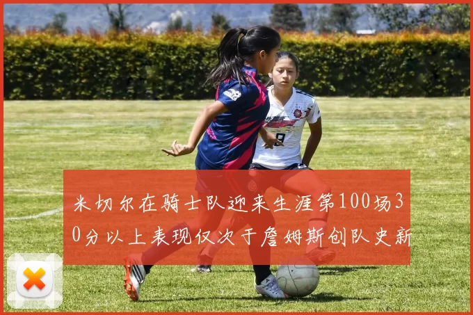 米切尔在骑士队迎来生涯第100场30分以上表现仅次于詹姆斯创队史新纪录