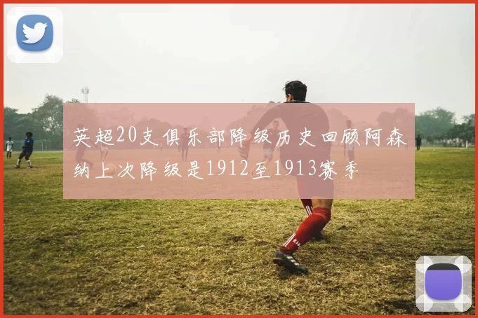 英超20支俱乐部降级历史回顾阿森纳上次降级是1912至1913赛季