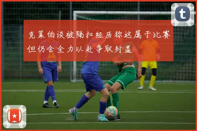 克莱伯谈被隔扣经历称这属于比赛但仍会全力以赴争取封盖